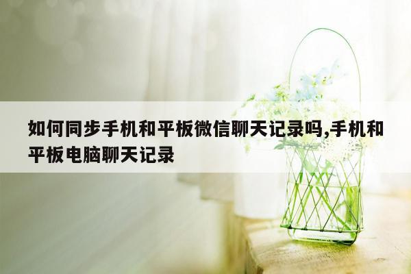 如何同步手机和平板微信聊天记录吗,手机和平板电脑聊天记录