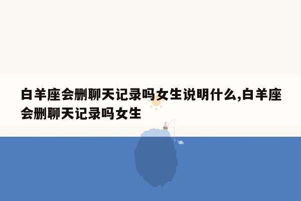 白羊座会删聊天记录吗女生说明什么,白羊座会删聊天记录吗女生