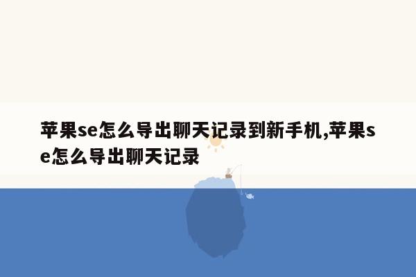 苹果se怎么导出聊天记录到新手机,苹果se怎么导出聊天记录