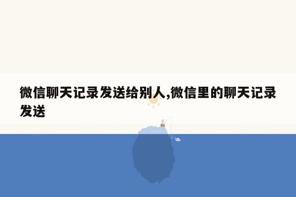 微信聊天记录发送给别人,微信里的聊天记录发送