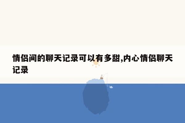 情侣间的聊天记录可以有多甜,内心情侣聊天记录