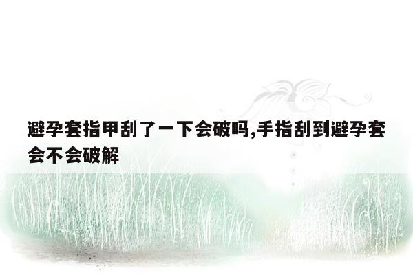 避孕套指甲刮了一下会破吗,手指刮到避孕套会不会破解