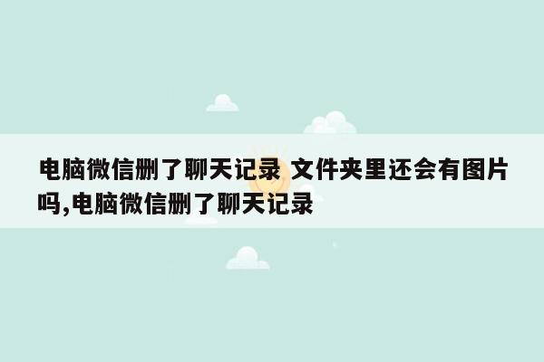 电脑微信删了聊天记录 文件夹里还会有图片吗,电脑微信删了聊天记录