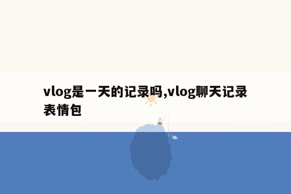 vlog是一天的记录吗,vlog聊天记录表情包