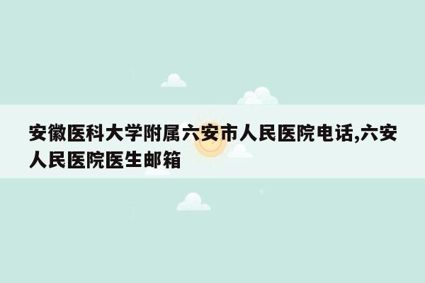 安徽医科大学附属六安市人民医院电话,六安人民医院医生邮箱