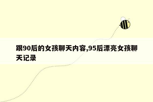 跟90后的女孩聊天内容,95后漂亮女孩聊天记录