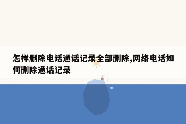 怎样删除电话通话记录全部删除,网络电话如何删除通话记录