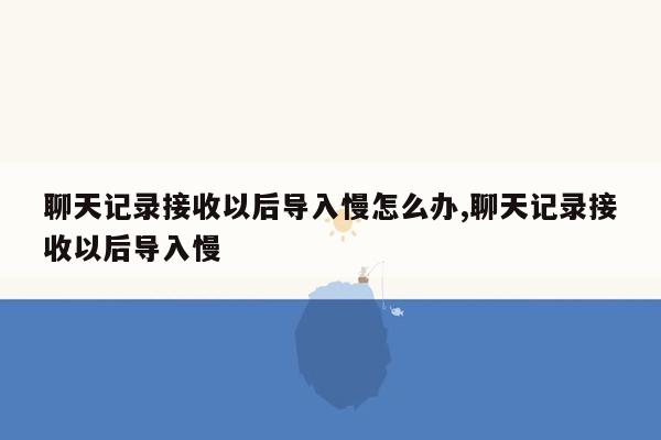 聊天记录接收以后导入慢怎么办,聊天记录接收以后导入慢