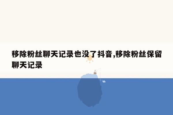 移除粉丝聊天记录也没了抖音,移除粉丝保留聊天记录