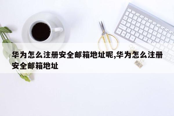 华为怎么注册安全邮箱地址呢,华为怎么注册安全邮箱地址