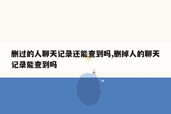 删过的人聊天记录还能查到吗,删掉人的聊天记录能查到吗