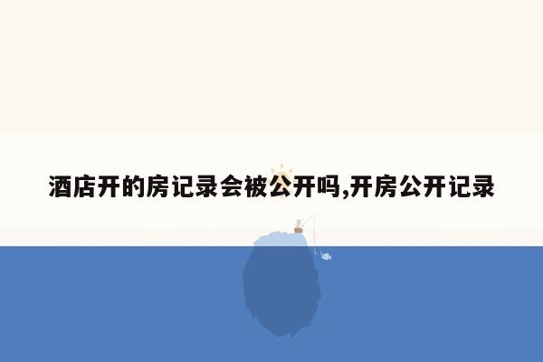 酒店开的房记录会被公开吗,开房公开记录