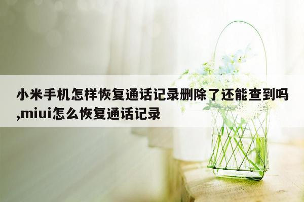 小米手机怎样恢复通话记录删除了还能查到吗,miui怎么恢复通话记录