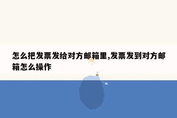 怎么把发票发给对方邮箱里,发票发到对方邮箱怎么操作