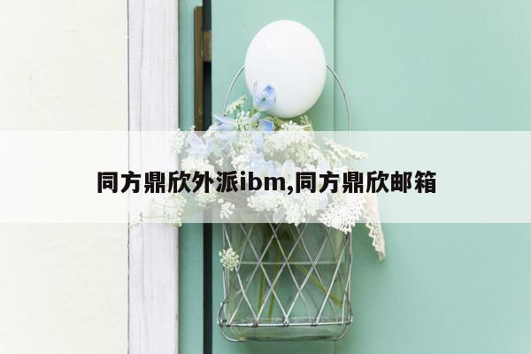 同方鼎欣外派ibm,同方鼎欣邮箱