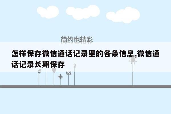 怎样保存微信通话记录里的各条信息,微信通话记录长期保存