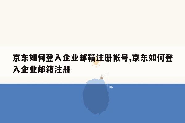 京东如何登入企业邮箱注册帐号,京东如何登入企业邮箱注册