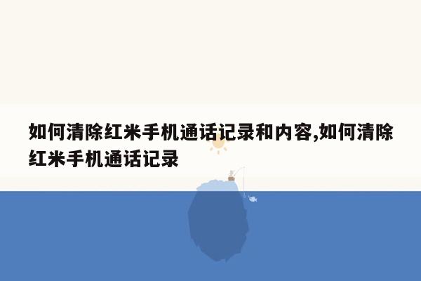 如何清除红米手机通话记录和内容,如何清除红米手机通话记录