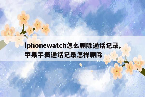 iphonewatch怎么删除通话记录,苹果手表通话记录怎样删除