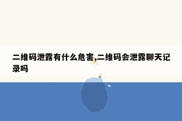 二维码泄露有什么危害,二维码会泄露聊天记录吗