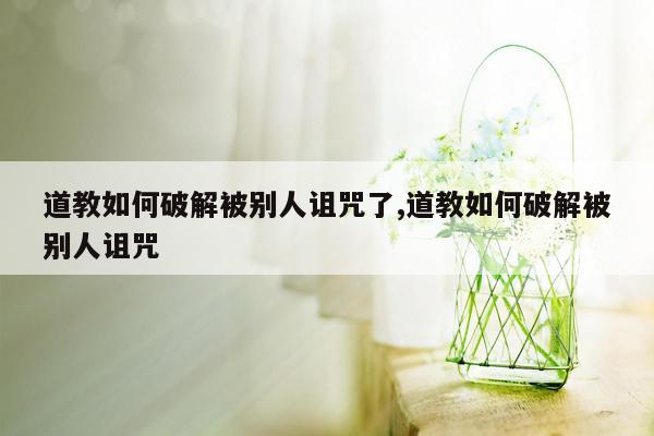 道教如何破解被别人诅咒了,道教如何破解被别人诅咒