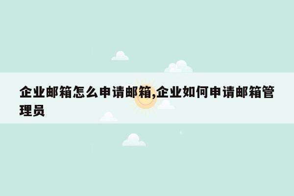 企业邮箱怎么申请邮箱,企业如何申请邮箱管理员