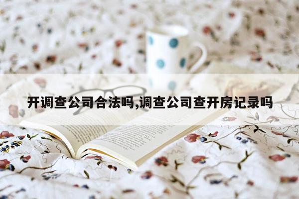 开调查公司合法吗,调查公司查开房记录吗