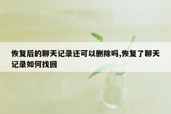 恢复后的聊天记录还可以删除吗,恢复了聊天记录如何找回