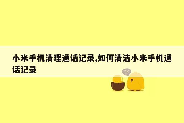 小米手机清理通话记录,如何清洁小米手机通话记录