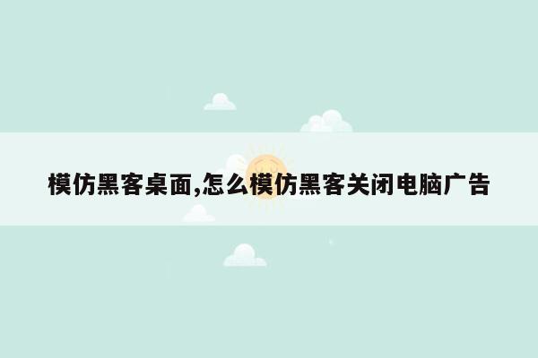 模仿黑客桌面,怎么模仿黑客关闭电脑广告