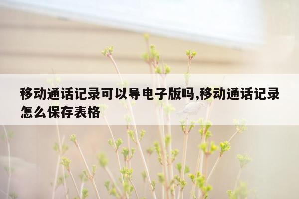 移动通话记录可以导电子版吗,移动通话记录怎么保存表格