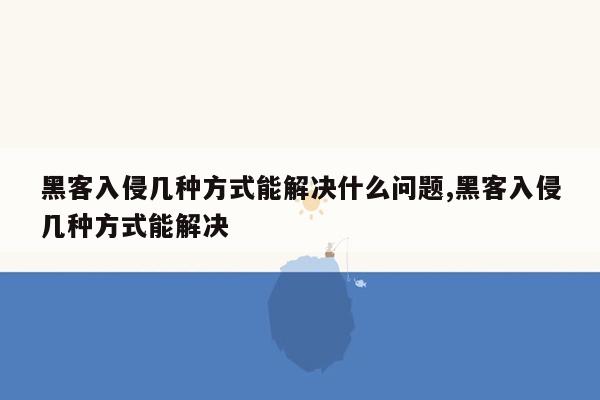 黑客入侵几种方式能解决什么问题,黑客入侵几种方式能解决