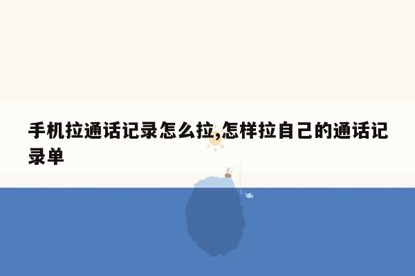 手机拉通话记录怎么拉,怎样拉自己的通话记录单