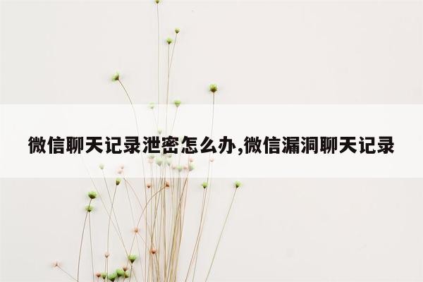 微信聊天记录泄密怎么办,微信漏洞聊天记录