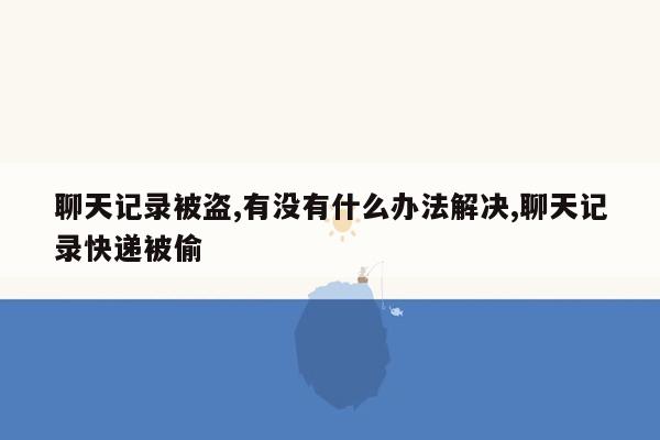 聊天记录被盗,有没有什么办法解决,聊天记录快递被偷