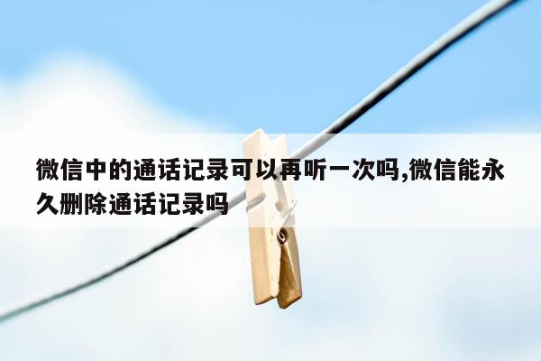 微信中的通话记录可以再听一次吗,微信能永久删除通话记录吗