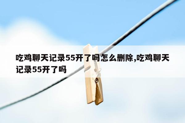 吃鸡聊天记录55开了吗怎么删除,吃鸡聊天记录55开了吗