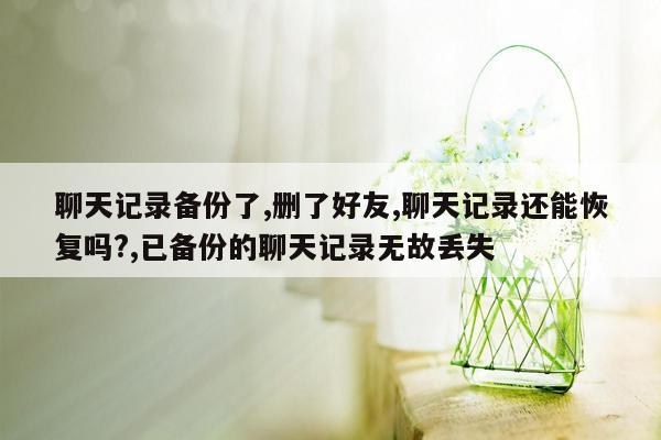 聊天记录备份了,删了好友,聊天记录还能恢复吗?,已备份的聊天记录无故丢失