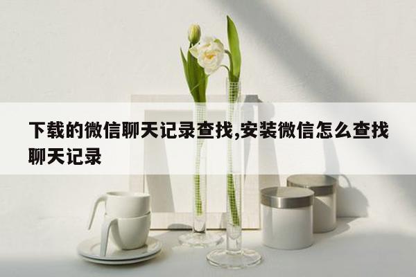 下载的微信聊天记录查找,安装微信怎么查找聊天记录