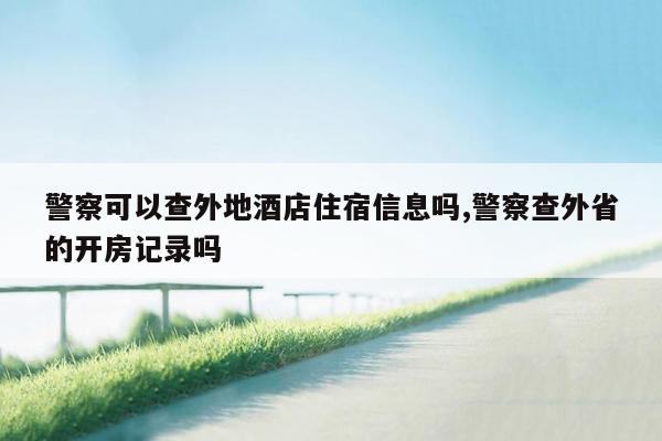 警察可以查外地酒店住宿信息吗,警察查外省的开房记录吗