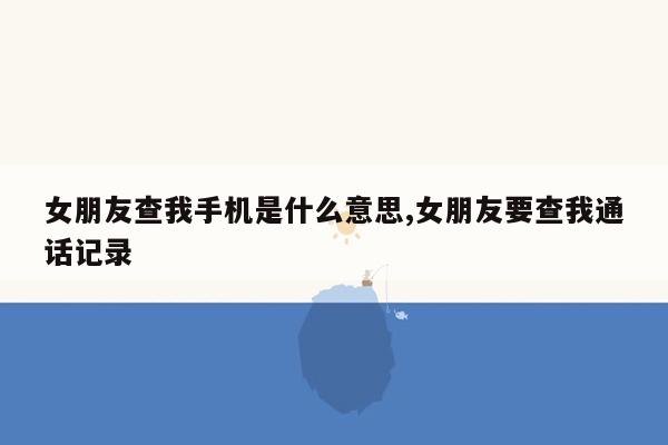 女朋友查我手机是什么意思,女朋友要查我通话记录