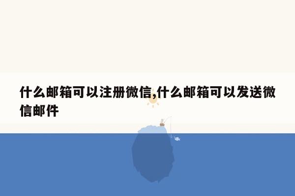 什么邮箱可以注册微信,什么邮箱可以发送微信邮件