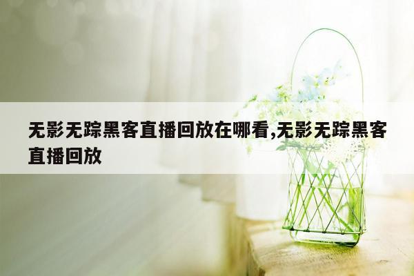 无影无踪黑客直播回放在哪看,无影无踪黑客直播回放