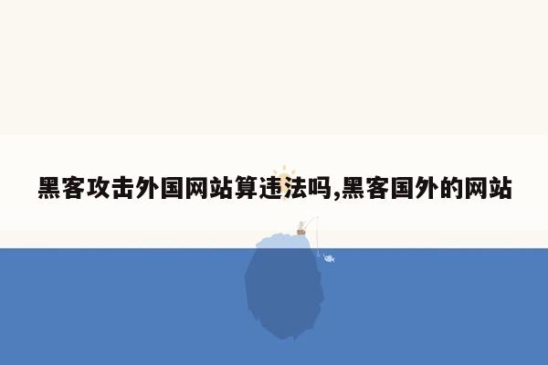 黑客攻击外国网站算违法吗,黑客国外的网站