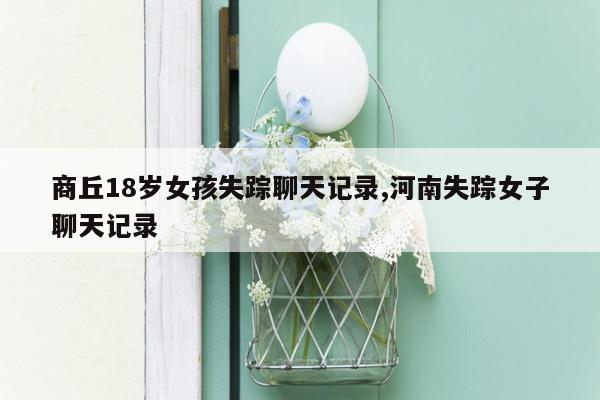 商丘18岁女孩失踪聊天记录,河南失踪女子聊天记录