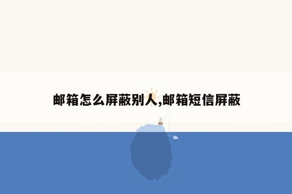 邮箱怎么屏蔽别人,邮箱短信屏蔽