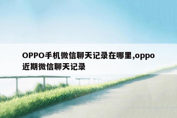 OPPO手机微信聊天记录在哪里,oppo近期微信聊天记录