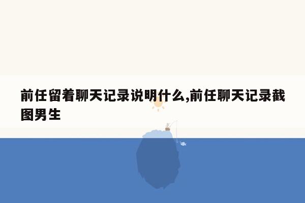 前任留着聊天记录说明什么,前任聊天记录截图男生