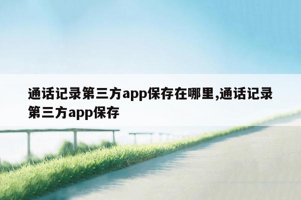 通话记录第三方app保存在哪里,通话记录第三方app保存