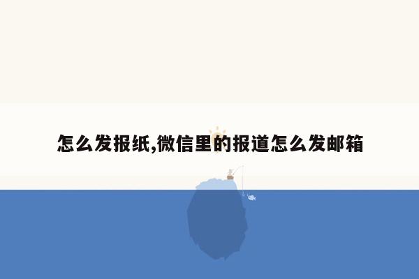 怎么发报纸,微信里的报道怎么发邮箱